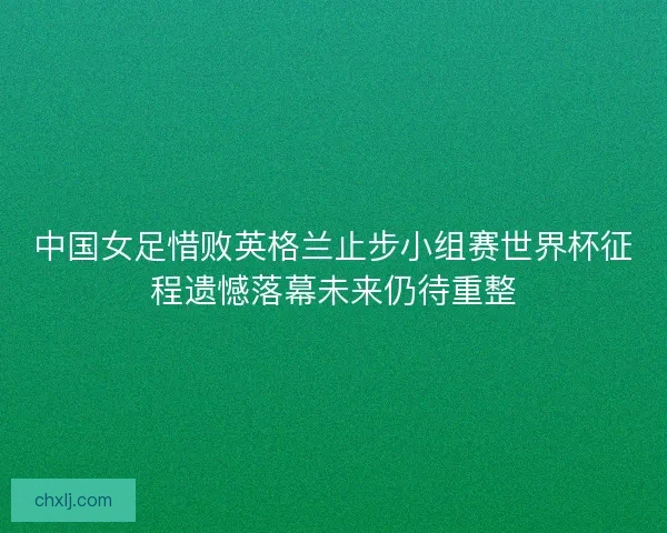 中国女足惜败英格兰止步小组赛世界杯征程遗憾落幕未来仍待重整