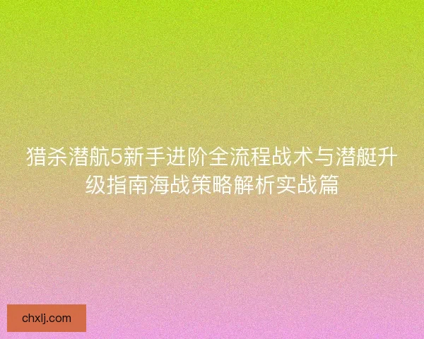 猎杀潜航5新手进阶全流程战术与潜艇升级指南海战策略解析实战篇