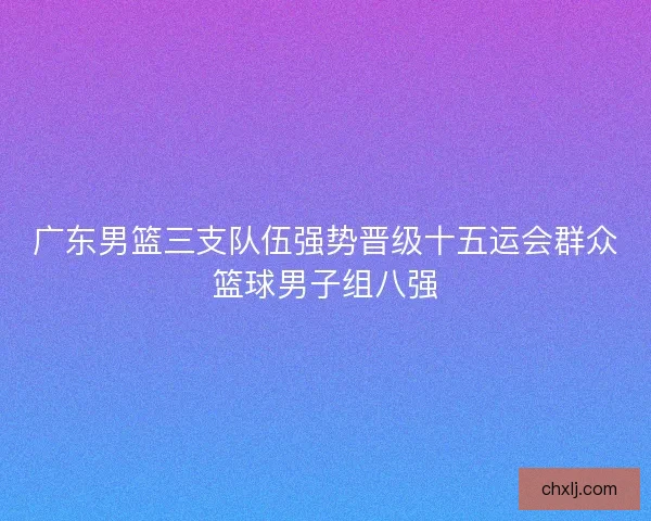 广东男篮三支队伍强势晋级十五运会群众篮球男子组八强